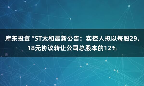 库东投资 *ST太和最新公告：实控人拟以每股29.18元协议转让公司总股本的12%