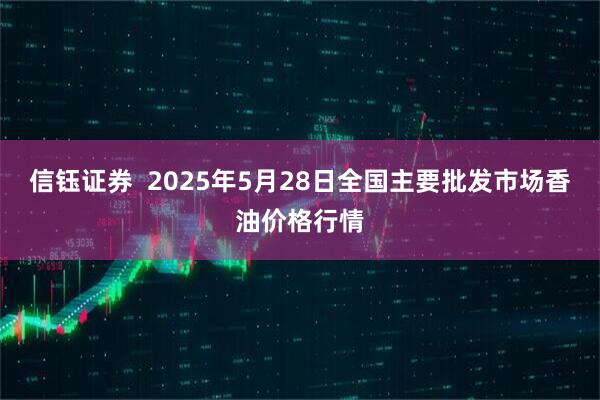 信钰证券  2025年5月28日全国主要批发市场香油价格行情