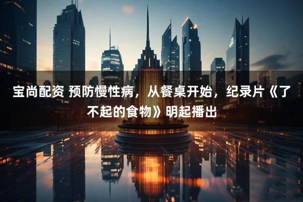 宝尚配资 预防慢性病，从餐桌开始，纪录片《了不起的食物》明起播出