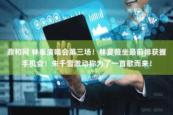鼎和网 林峯演唱会第三场！林夏薇坐最前排获握手机会！朱千雪激动称为了一首歌而来！