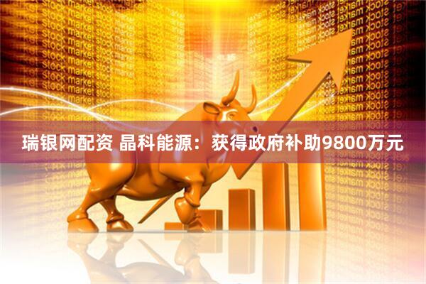 瑞银网配资 晶科能源：获得政府补助9800万元