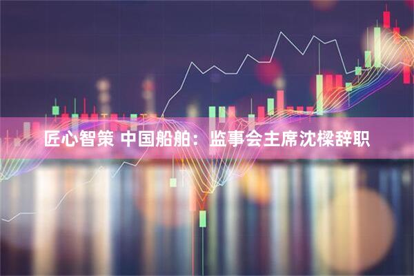 匠心智策 中国船舶：监事会主席沈樑辞职