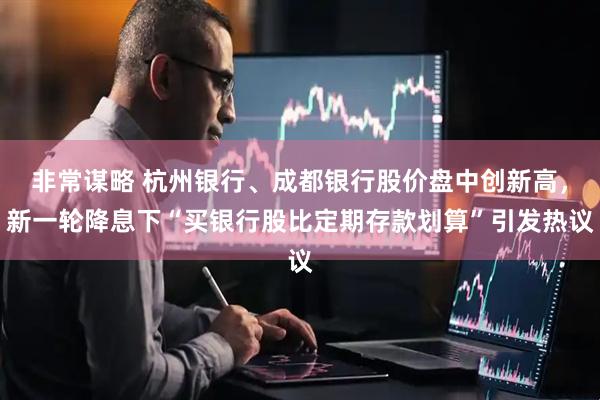 非常谋略 杭州银行、成都银行股价盘中创新高，新一轮降息下“买银行股比定期存款划算”引发热议