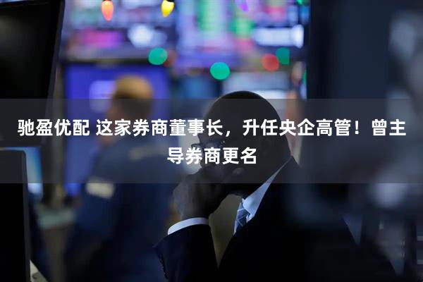 驰盈优配 这家券商董事长，升任央企高管！曾主导券商更名