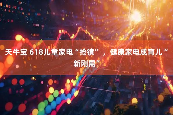 天牛宝 618儿童家电“抢镜” ，健康家电成育儿“新刚需”