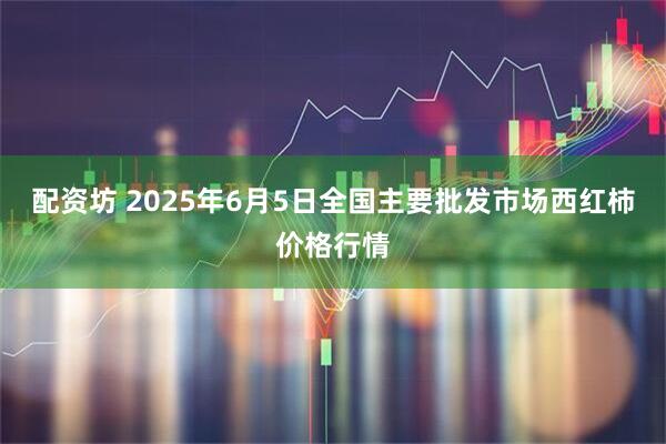 配资坊 2025年6月5日全国主要批发市场西红柿价格行情