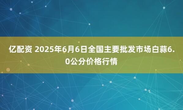 亿配资 2025年6月6日全国主要批发市场白蒜6.0公分价格行情