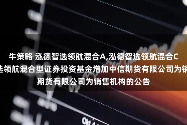 牛策略 泓德智选领航混合A,泓德智选领航混合C: 关于泓德智选领航混合型证券投资基金增加中信期货有限公司为销售机构的公告