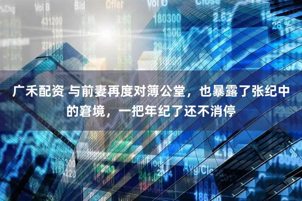 广禾配资 与前妻再度对簿公堂，也暴露了张纪中的窘境，一把年纪了还不消停