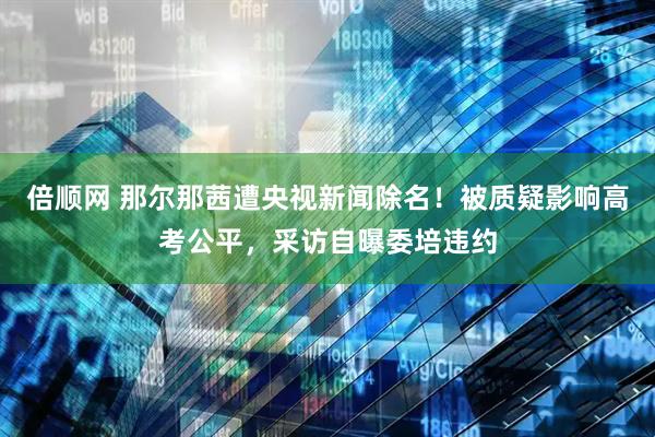 倍顺网 那尔那茜遭央视新闻除名！被质疑影响高考公平，采访自曝委培违约