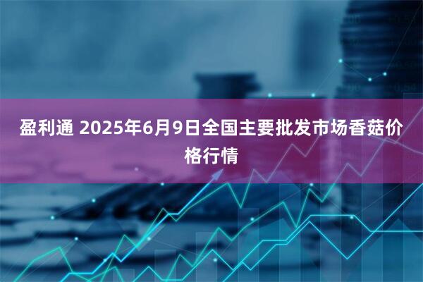 盈利通 2025年6月9日全国主要批发市场香菇价格行情