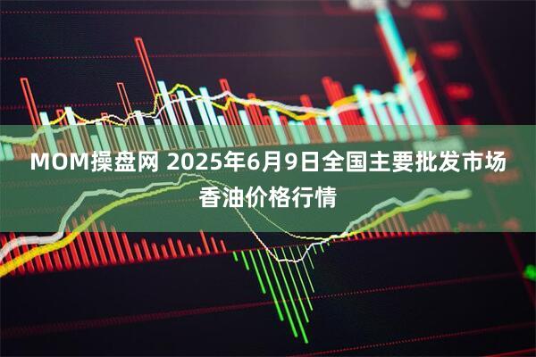 MOM操盘网 2025年6月9日全国主要批发市场香油价格行情