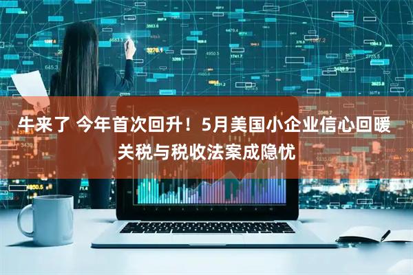 牛来了 今年首次回升！5月美国小企业信心回暖 关税与税收法案成隐忧