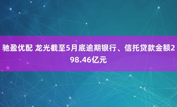 驰盈优配 龙光截至5月底逾期银行、信托贷款金额298.46亿元