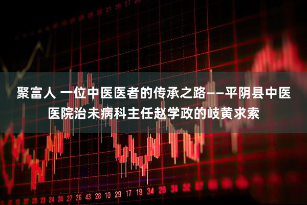 聚富人 一位中医医者的传承之路——平阴县中医医院治未病科主任赵学政的岐黄求索