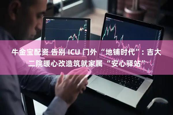 牛金宝配资 告别 ICU 门外 “地铺时代”: 吉大二院暖心改造筑就家属 “安心驿站”