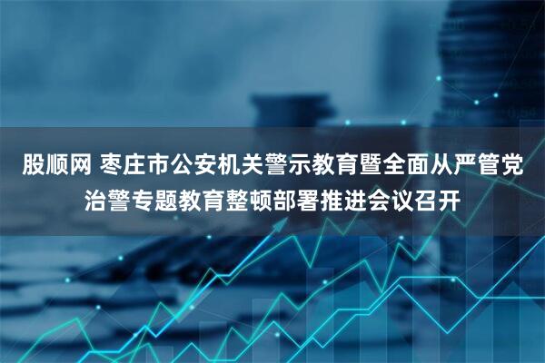 股顺网 枣庄市公安机关警示教育暨全面从严管党治警专题教育整顿部署推进会议召开