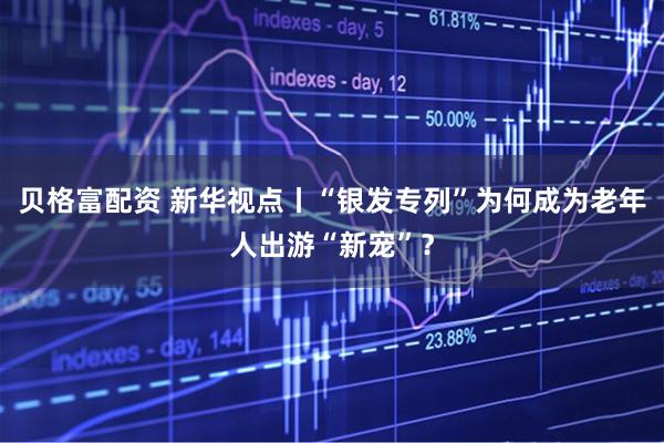 贝格富配资 新华视点丨“银发专列”为何成为老年人出游“新宠”？