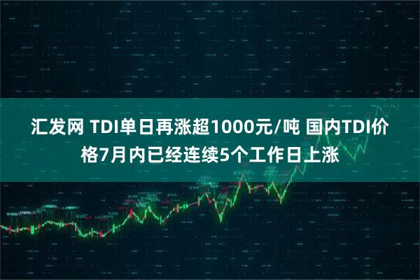 汇发网 TDI单日再涨超1000元/吨 国内TDI价格7月内已经连续5个工作日上涨