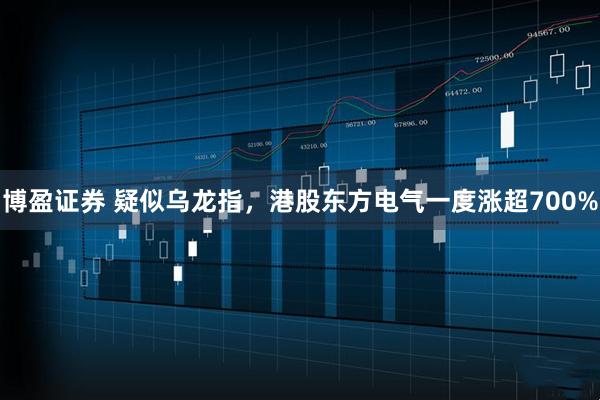 博盈证券 疑似乌龙指，港股东方电气一度涨超700%