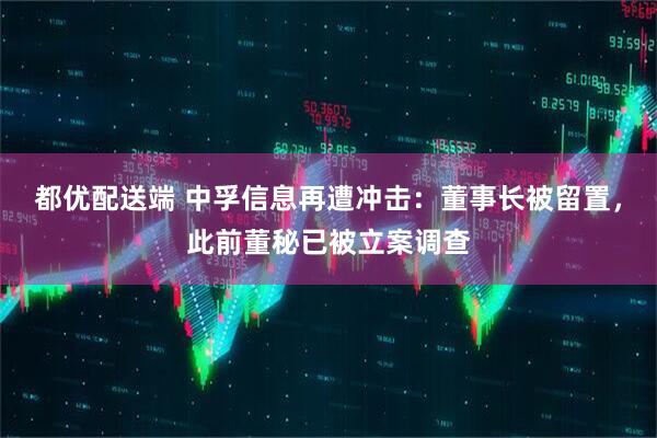 都优配送端 中孚信息再遭冲击：董事长被留置，此前董秘已被立案调查