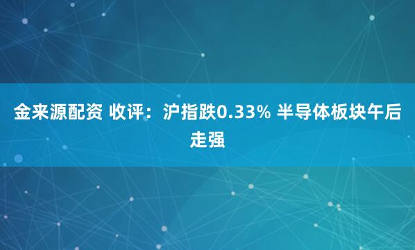 金来源配资 收评：沪指跌0.33% 半导体板块午后走强