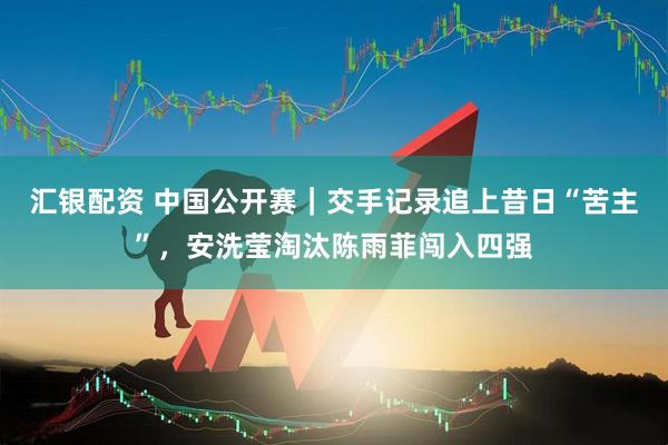 汇银配资 中国公开赛｜交手记录追上昔日“苦主”，安洗莹淘汰陈雨菲闯入四强