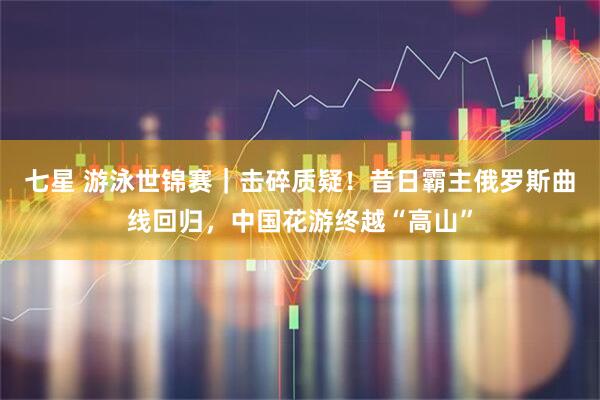 七星 游泳世锦赛｜击碎质疑！昔日霸主俄罗斯曲线回归，中国花游终越“高山”