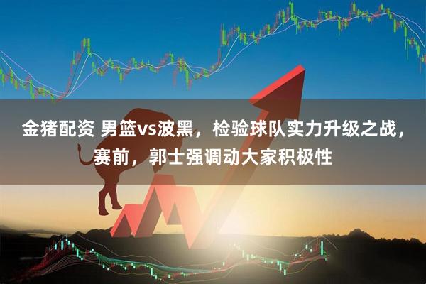 金猪配资 男篮vs波黑，检验球队实力升级之战，赛前，郭士强调动大家积极性