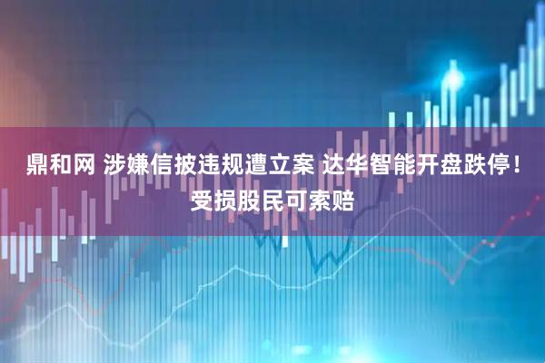 鼎和网 涉嫌信披违规遭立案 达华智能开盘跌停！受损股民可索赔