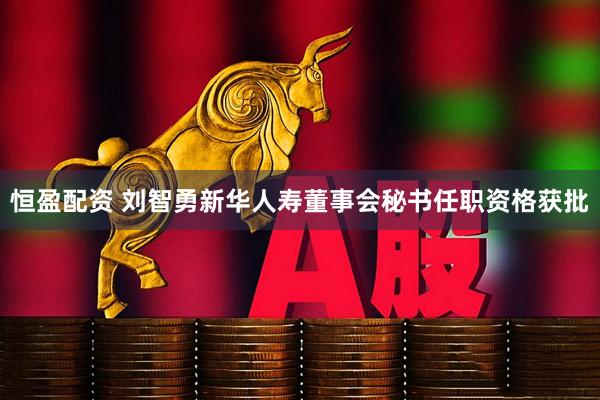 恒盈配资 刘智勇新华人寿董事会秘书任职资格获批