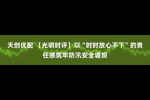 天创优配 【光明时评】以“时时放心不下”的责任感筑牢防汛安全堤坝