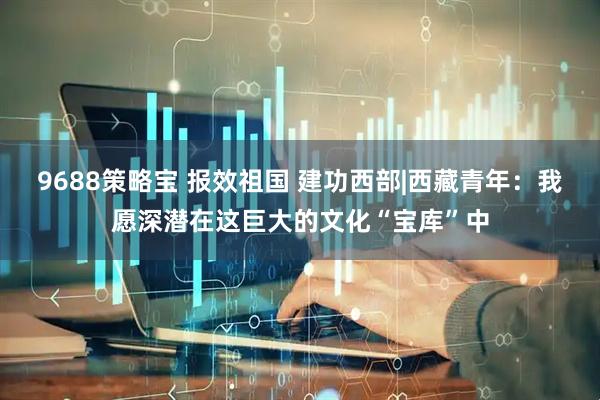 9688策略宝 报效祖国 建功西部|西藏青年：我愿深潜在这巨大的文化“宝库”中