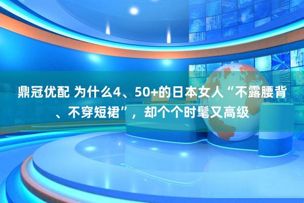 鼎冠优配 为什么4、50+的日本女人“不露腰背、不穿短裙”，却个个时髦又高级