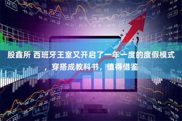 股鑫所 西班牙王室又开启了一年一度的度假模式，穿搭成教科书，值得借鉴