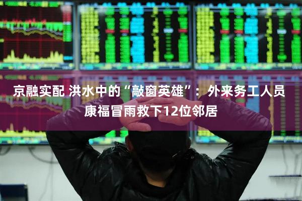 京融实配 洪水中的“敲窗英雄”：外来务工人员 康福冒雨救下12位邻居
