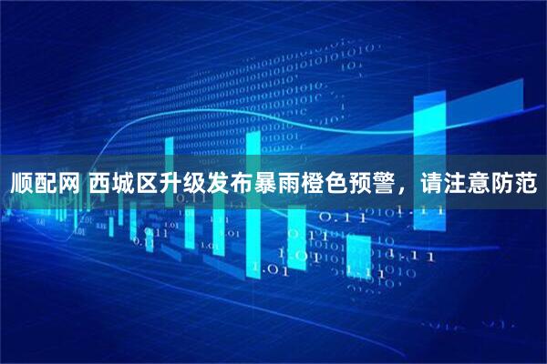 顺配网 西城区升级发布暴雨橙色预警，请注意防范