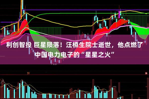 利创智投 巨星陨落！汪槱生院士逝世，他点燃了中国电力电子的“星星之火”