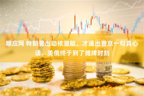 顺应网 特朗普出动核潜艇，才逼出普京一句真心话，美俄终于到了摊牌时刻