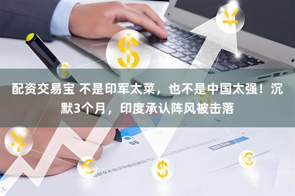 配资交易宝 不是印军太菜，也不是中国太强！沉默3个月，印度承认阵风被击落