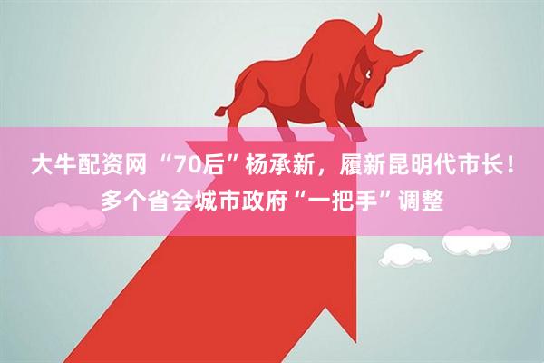 大牛配资网 “70后”杨承新，履新昆明代市长！多个省会城市政府“一把手”调整