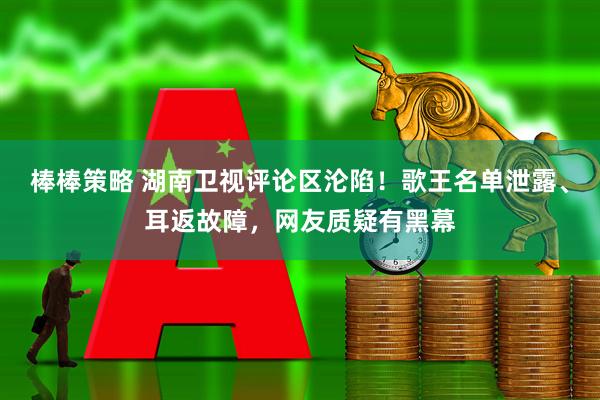 棒棒策略 湖南卫视评论区沦陷！歌王名单泄露、耳返故障，网友质疑有黑幕