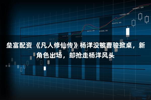 垒富配资 《凡人修仙传》杨洋没被曹骏掀桌，新角色出场，却抢走杨洋风头