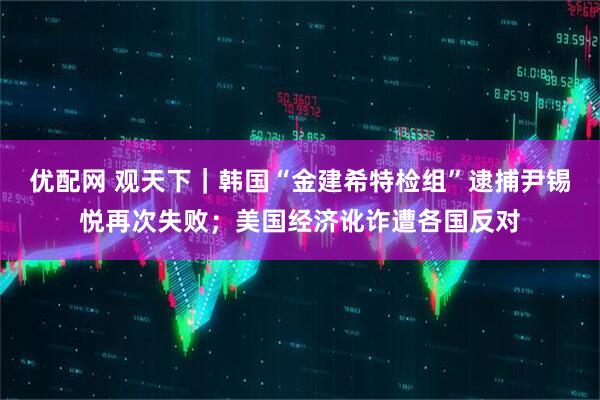 优配网 观天下｜韩国“金建希特检组”逮捕尹锡悦再次失败；美国经济讹诈遭各国反对