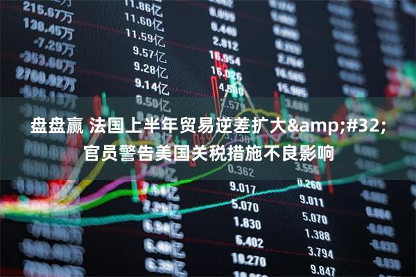 盘盘赢 法国上半年贸易逆差扩大&#32;官员警告美国关税措施不良影响