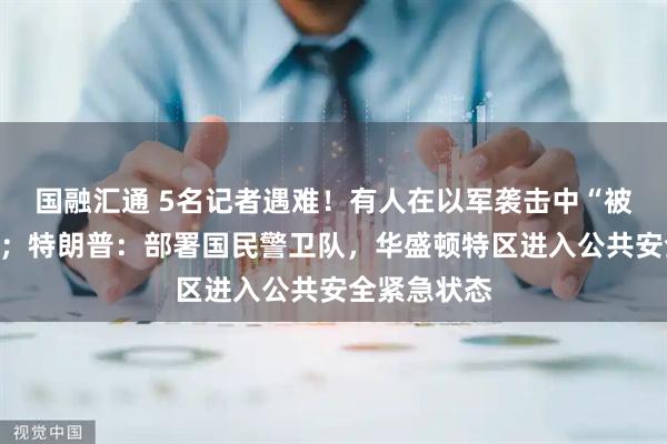国融汇通 5名记者遇难！有人在以军袭击中“被炸成碎片”；特朗普：部署国民警卫队，华盛顿特区进入公共安全紧急状态