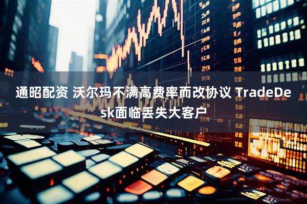 通昭配资 沃尔玛不满高费率而改协议 TradeDesk面临丢失大客户