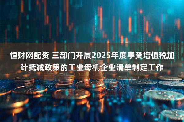 恒财网配资 三部门开展2025年度享受增值税加计抵减政策的工业母机企业清单制定工作