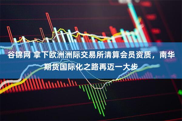 谷锦网 拿下欧洲洲际交易所清算会员资质，南华期货国际化之路再迈一大步