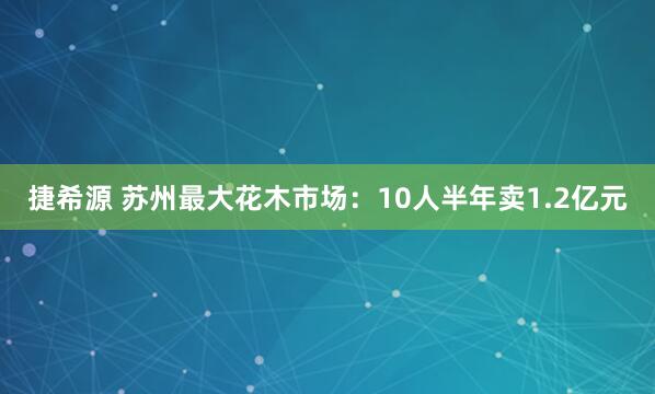捷希源 苏州最大花木市场：10人半年卖1.2亿元